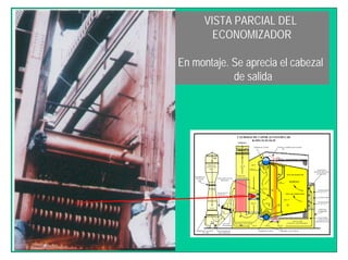 VISTA PARCIAL DEL
ECONOMIZADOR
En montaje. Se aprecia el cabezal
de salida
AIRE
CHIMENEA
SUCCION DE
AIRE
MEDIDOR DE
FLUJO DE
AIRE
DAMPER DE CONTROL
DE AIRE
VENTILADOR DE
TIRO FORZADO
AIRE DEL CALENTADOR
1° PASO 2°PASO
TAMBOR DE LODOS SOBRE CALENTADOR
DUCTO AIRE
CALIENTE A QUEMADORES
COLECTORES
LATERALES DE
PAREDES DE AGUA
QUEMADORES
N° 1 Y 2
CAJA DE AIRE
QUEMADORES
N° 3 Y 4
PARED DE
QUEMADOR
GARGANTA
REFRACTARIA DEL
QUEMADOR
TAMBOR DE VAPOR VAPOR AL SOBRECALENTADOR
CHIMENEA
GASES AL
ECONOMIZADOR
GASES DEL
CALENTADOR
AIRE
FORZADO
JUNTA DE
EXPANSION
ZONA DE
CONVECCION
PRECALENTADOR
DE AIRE CON
VAPOR GASTADO
GASES
CALIENTES
ZONA DE RADIACION
ZONA DE COMBUSTION
HORNO
CALDERAS DE VAPOR ACUOTUBULAR
B-2951-52-53-54-55
BAFLE DEFLECTOR
PRINCIPAL
ECONOMIZADOR
75 ºF
392 ºF
2.405 ºF
800 ºF
640 ºF
425 ºF
506 ºF
2.100 ºF155 ºF
H2O 250 °F
H2O 306 °F
750 °F
 