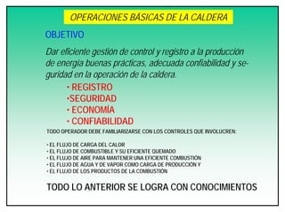 OPERACIONES BÁSICAS DE LA CALDERA
OBJETIVO
Dar eficiente gestión de control y registro a la producción
de energía buenas prácticas, adecuada confiabilidad y se-
guridad en la operación de la caldera.
• REGISTRO
•SEGURIDAD
• ECONOMÍA
• CONFIABILIDAD
TODO OPERADOR DEBE FAMILIARIZARSE CON LOS CONTROLES QUE INVOLUCREN:
• EL FLUJO DE CARGA DEL CALOR
• EL FLUJO DE COMBUSTIBLE Y SU EFICIENTE QUEMADO
• EL FLUJO DE AIRE PARA MANTENER UNA EFICIENTE COMBUSTIÓN
• EL FLUJO DE AGUA Y DE VAPOR COMO CARGA DE PRODUCCIÓN Y
• EL FLUJO DE LOS PRODUCTOS DE LA COMBUSTIÓN
TODO LO ANTERIOR SE LOGRA CON CONOCIMIENTOS
 