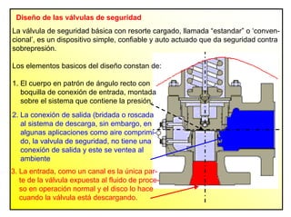 Diseño de las válvulas de seguridad
3. La entrada, como un canal es la única par-
te de la válvula expuesta al fluido de proce-
so en operación normal y el disco lo hace
cuando la válvula está descargando.
La válvula de seguridad básica con resorte cargado, llamada “estandar” o ‘conven-
cional’, es un dispositivo simple, confiable y auto actuado que da seguridad contra
sobrepresión.
Los elementos basicos del diseño constan de:
1. El cuerpo en patrón de ángulo recto con
boquilla de conexión de entrada, montada
sobre el sistema que contiene la presión.
2. La conexión de salida (bridada o roscada
al sistema de descarga, sin embargo, en
algunas aplicaciones como aire comprimi-
do, la valvula de seguridad, no tiene una
conexión de salida y este se ventea al
ambiente
 