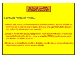 NORMAS DE SEGURIDAD
OPERACIÓN DE CALDERAS
1. NORMAS DE PROTECCIÓN PERSONAL
1.1 Durante todo el turno se recomienda utilizar permanentemente la dotación personal su-
ministrada por la empresa: Overol (camisa de manga larga y pantalón), botas de cuero
con suela antideslizante y casco de seguridad.
1.2 El uso de implementos de seguridad personal, serán los suministrados por la empresa
(mascarilla Scotch, gafas Norton y casco se seguridad ARSEG, guantes de cuero de a-
cuerdo a las operaciones a realizar.
1.3 Desde que se entra al turno, en el área de trabajo, se debe dar uso permanente de protec-
ción auditiva para evitar trauma acústico del oído.
 