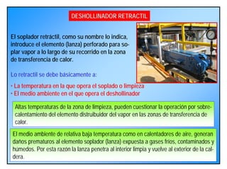 DESHOLLINADOR RETRACTIL
El soplador retráctil, como su nombre lo indica,
introduce el elemento (lanza) perforado para so-
plar vapor a lo largo de su recorrido en la zona
de transferencia de calor.
Lo retractil se debe básicamente a:
• La temperatura en la que opera el soplado o limpieza
• El medio ambiente en el que opera el deshollinador
Altas temperaturas de la zona de limpieza, pueden cuestionar la operación por sobre-
calentamiento del elemento distruibuidor del vapor en las zonas de transferencia de
calor.
El medio ambiente de relativa baja temperatura como en calentadores de aire, generan
daños prematuros al elemento soplador (lanza) expuesta a gases fríos, contaminados y
húmedos. Por esta razón la lanza penetra al interior limpia y vuelve al exterior de la cal-
dera.
 