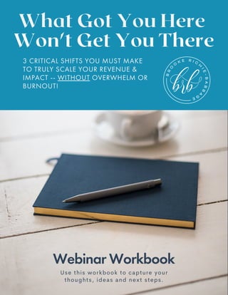 Webinar Workbook
What Got You Here
Won't Get You There
Use this workbook to capture your
thoughts, ideas and next steps.
3 CRITICAL SHIFTS YOU MUST MAKE
TO TRULY SCALE YOUR REVENUE &
IMPACT -- WITHOUT OVERWHELM OR
BURNOUT!
 