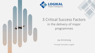 3 Critical Success Factors
in the delivery of major
programmes
Jay Armstrong
Principal Consultant, LogiKal
 