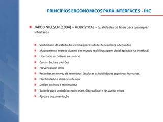JAKOB NIELSEN (1994) – HEURÍSTICAS = qualidades de base para quaisquer
interfaces

Visibilidade do estado do sistema (necessidade de feedback adequado)
Mapeamento entre o sistema e o mundo real (linguagem visual aplicada na interface)

Liberdade e controle ao usuário
Consistência e padrões
Prevenção de erros
Reconhecer em vez de relembrar (explorar as habilidades cognitivas humanas)
Flexibilidade e eficiência de uso

Design estético e minimalista
Suporte para o usuário reconhecer, diagnosticar e recuperar erros
Ajuda e documentação

 