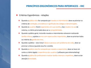 Critérios Ergonômicos - relações
Quando o público-alvo for composto por novatos e intermitentes deve-se priorizar os
critérios de condução, consistência e significado dos códigos e denominações.
Quando os usuários forem experientes em suas tarefas, mas novatos no uso do
sistema, o critério priorizado deve ser a compatibilidade.
Quando o público geral, incluindo novatos e intermitentes estiverem realizando
tarefas críticas, sujeitas a erros com repercussões importantes, deve-se priorizar todos
os critérios da gestão de erros.
Quando o público – alvo incluir idosos e pessoas com problemas de visão, deve-se

priorizar a leitura (quando essa for a tarefa).
Quando o público-alvo for composto por novatos e experientes, deve-se levar em
conta o critério ligado à experiência dos usuários ( softwares para telemarketing)
Quando o público for profissional e realizar tarefas intensas e repetitivas, deve-se dar
atenção à brevidade.

 