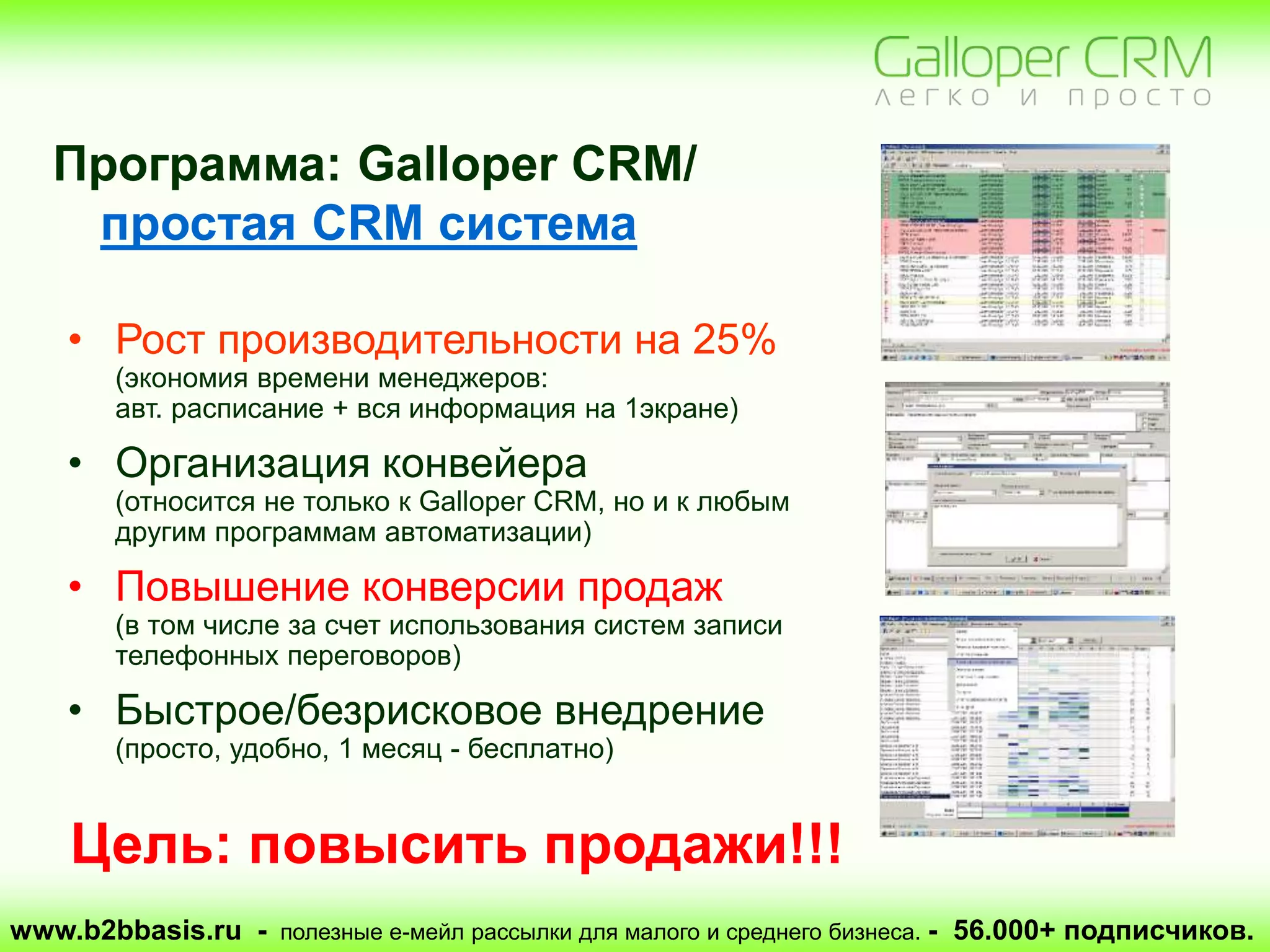 www.b2bbasis.ru - полезные е-мейл рассылки для малого и среднего бизнеса. - 56.000+ подписчиков.
• Рост производительности на 25%
(экономия времени менеджеров:
авт. расписание + вся информация на 1экране)
• Организация конвейера
(относится не только к Galloper CRM, но и к любым
другим программам автоматизации)
• Повышение конверсии продаж
(в том числе за счет использования систем записи
телефонных переговоров)
• Быстрое/безрисковое внедрение
(просто, удобно, 1 месяц - бесплатно)
Программа: Galloper CRM/
простая CRM система
Цель: повысить продажи!!!
 