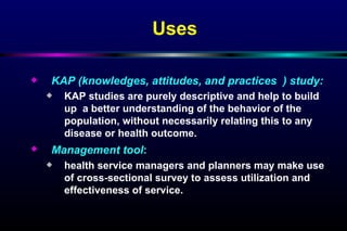 KAP (knowledges, attitudes, and practices  ) study: KAP studies are purely descriptive and help to build up  a better understanding of the behavior of the population, without necessarily relating this to any disease or health outcome. Management tool :   health service managers and planners may make use of cross-sectional survey to assess utilization and effectiveness of service. Uses 