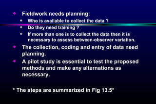 Fieldwork needs planning:  Who is available to collect the data ?  Do they need training ?  If more than one is to collect the data then it is necessary to assess between-observer variation. The collection, coding and entry of data need planning. A pilot study is essential to test the proposed methods and make any alternations as necessary. * The steps are summarized in Fig 13.5* 