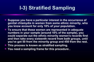 I-3)  Stratified Sampling Su ppose you have a particular interest in the occurrence of genital chlamydia in women from some ethnic minority, who you know account for only 10% of your population. To ensure that these women are represented in adequate numbers in  yo ur sample (around 10% of the sample), you could separate out the ethnic minority women's records first and then take every sixteenth record from both groups, until you've got 50 from the minority group and 450 fro m  the rest.  This process   is known as stratified sampling.  Y ou need a sam p ling frame for this procedure .  