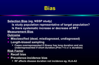 Bias Selection Bias  (eg, NSSP study) Is study population representative of target population?  Is there systematic increase or decrease of RF? Measurement Bias Outcome Misclassified (dead, misdiagnosed, undiagnosed) Length-biased sampling Cases overrepresented if illness has long duration and are underrepresented if short duration.(Prev = k x I x duration) Risk Factor Recall bias Prevalence-incidence bias RF affects disease duration not incidence eg, HLA-A2 