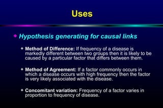 Uses Hypothesis generating for causal links Method of Difference :   If frequency of a disease is markedly different between two groups then it is likely to be caused by a particular factor that differs between them. Method of Agreement :  If a factor commonly occurs in which a disease occurs with high frequency then the factor is very likely associated with the disease. Concomitant variation :   Frequency of a factor varies in proportion to frequency of disease. 