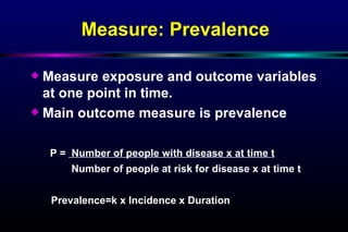 Measure: Prevalence Measure exposure and outcome variables at one point in time.  Main outcome measure is prevalence P =  Number of people with disease x at time t   Number of people at risk for disease x at time t Prevalence=k x Incidence x Duration 