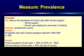 Measure: Prevalence   Example: RQ:  What is the prevalence of chronic pain after hernia surgery?  Exposure of interest : Hernia surgery  Outcome of interest : Chronic pain (lasting for more than 3 months) Methods:  questionnaire survey Sample: All patients who had a hernia procedure between 1995-1997  n=350 Results:   Period prevalence chronic pain = 30% (CI 95% 24 - 36%) Point prevalence chronic pain = 25% (on day of survey) 