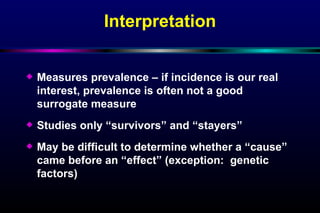Interpretation Measures prevalence – if incidence is our real interest, prevalence is often not a good surrogate measure Studies only “survivors” and “stayers” May be difficult to determine whether a “cause” came before an “effect” (exception:  genetic factors) 