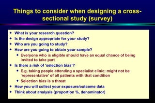 Things to consider when designing a cross-sectional study (survey) What is your research question? Is the design appropriate for your study? Who are you going to study? How are you going to obtain your sample? Everyone who is eligible should have an equal chance of being invited to take part  Is there a risk of ‘selection bias’? E.g. taking people attending a specialist clinic; might not be ‘representative’ of all patients with that condition Selection bias is a threat  How you will collect your exposure/outcome data Think about analysis (proportion %, denominator)  