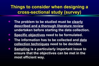 The problem to be studied must be  clearly described and a thorough literature review  undertaken before starting the data collection. Specific objectives  need to be formulated. The information has to be collected and  data collection techniques  need to be decided. Sampling  is a particularly important issue to ensure that the objectives can be met in the most efficient way. Things to consider when designing a cross-sectional study (survey) 
