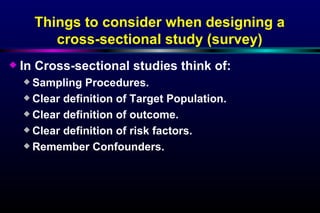 In Cross-sectional studies think of: Sampling Procedures. Clear definition of Target Population. Clear definition of outcome. Clear definition of risk factors. Remember Confounders. Things to consider when designing a cross-sectional study (survey) 