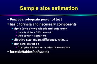 Sample size estimation Purpose: adequate power of test basic formula and necessary components alpha (one or two-sided) and beta error usually alpha = 0.05, beta = 0.2 then power = 1-beta = 0.8 effective size: mean, difference, ratio, ... standard deviation from prior information or other related source formula/tables/softwares 