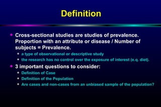 Definition Cross-sectional studies are studies of prevalence. Proportion with an attribute or disease / Number of subjects = Prevalence. a type of observational or descriptive study the research has no control over the exposure of interest (e.q. diet). 3 important questions to consider: Definition of Case Definition of the Population Are cases and non-cases from an unbiased sample of the population? 