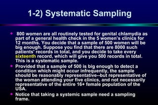 1-2)  Systematic Sampling 800 women are all routinely tested for genital chlamydia as part of a general health check in the 5 women’s clinics for 12 months. You decide that a sample of 500 women will be big enough. Suppose you find that there are 8000 such patients' records in total, and you decide to take every  sixteenth  record, which will give you 500 records in total. This is a systematic sample.  Provided that a sample of 500 is big enough to detect a condition which might occur infrequently, the sample should be reasonably representative--but representative of the woman attending your five clinics, and not necessarily representative of the entire 16+ female population of the USA.  Notice that taking a systemic sample need a sampling frame.  