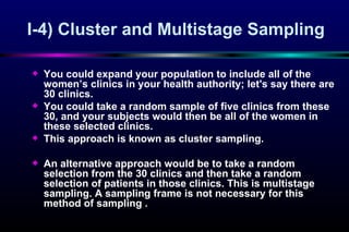 I-4)  Cluster and Multistage Sampling You could expand your population to include all of the women ’s  clinics in your health authority; let's say there are 30 clinics. You  could take a random sample of five clinics from these 30, and your subjects would then be all of the women in these selected clinics .  This approach is known as cluster sam p Iing.  An alternative approach would be  to  take a random selection from the 30 clinics and then take a random selection of patients in those clinics. This is  m u l tistage   sa mpling . A sampling frame is not necessary for this  me thod of sam p ling .  