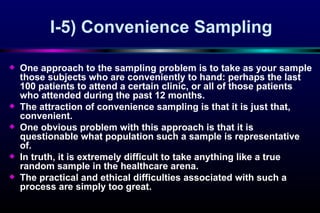 I-5)  Convenience Sampling O ne approach to the sampling problem is to take as your sample those subjects who are conveniently to hand: perhaps the last 100 patients to attend a certain clinic, or all of those patients who attended during the past 12 months.  The attraction of co n venience sampling is that it is just that, convenien t. One   obvious problem with this approach is that it is questionable what population such a sample is representative of.  In truth, it is extremely difficult to take anything like a true random sample in the healthcare arena.  The practical and ethical dif fi culties associated with such a process are simply too great.  