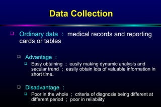 Data Collection Ordinary data ： medical records and reporting cards or tables Advantage ： Easy obtaining ； easily making dynamic analysis and secular trend ； easily obtain lots of valuable information in short time. Disadvantage ： Poor in the whole ； criteria of diagnosis being different at different period ； poor in reliability 
