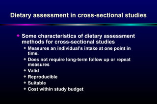 Dietary assessment in cross-sectional studies Some characteristics of dietary assessment methods for cross-sectional studies Measures an individual’s intake at one point in time. Does not require long-term follow up or repeat measures Valid Reproducible  Suitable  Cost within study budget 