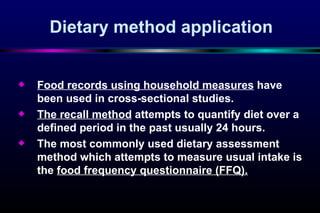 Dietary method application Food records using household measures  have been used in cross-sectional studies. The recall method  attempts to quantify diet over a defined period in the past usually 24 hours. The most commonly used dietary assessment method which attempts to measure usual intake is the  food frequency questionnaire (FFQ). 
