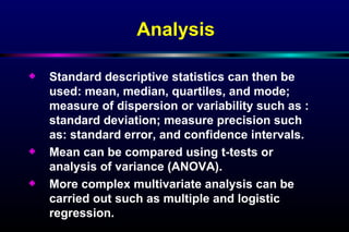 Standard descriptive statistics can then be used: mean, median, quartiles, and mode; measure of dispersion or variability such as : standard deviation; measure precision such as: standard error, and confidence intervals. Mean can be compared using t-tests or analysis of variance (ANOVA). More complex multivariate analysis can be carried out such as multiple and logistic regression. Analysis 