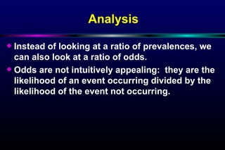 Analysis Instead of looking at a ratio of prevalences, we can also look at a ratio of odds. Odds are not intuitively appealing:  they are the likelihood of an event occurring divided by the likelihood of the event not occurring. 