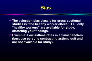 Bias   The selection bias classic for cross-sectional studies is “the healthy worker effect.”  I.e., only “healthy workers” are available for study, distorting your findings. Example: Low asthma rates in animal handlers (because persons contracting asthma quit and are not available for study). 