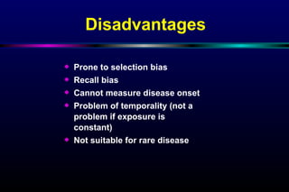 Disadvantages Prone to selection bias Recall bias Cannot measure disease onset Problem of temporality (not a problem if exposure is constant)  Not suitable for rare disease 