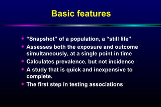 Basic features “ Snapshot” of a population, a “still life”  Assesses both the exposure and outcome simultaneously, at a single point in time  Calculates prevalence, but not incidence A study that is quick and inexpensive to complete. The first step in testing associations  