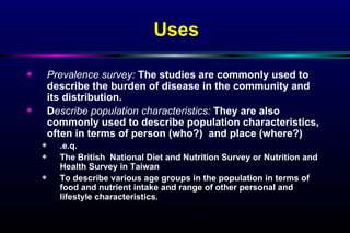 Uses Prevalence survey:  The studies are commonly used to describe the burden of disease in the community and its distribution. D escribe population characteristics:  They are also commonly used to describe population characteristics, often in terms of person (who?)  and place (where?) .e.q.  The British  National Diet and Nutrition Survey or Nutrition and Health Survey in Taiwan To describe various age groups in the population in terms of food and nutrient intake and range of other personal and lifestyle characteristics. 