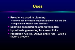 Uses Prevalence used in planning Individual: Pre-treament probability for Rx and Dx  Population: Health care services Examine associations among variables Hypothesis generating for causal links Prediction rule eg, Ottawa ankle rule – XR if 3 factors present 