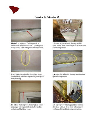 Exterior Deficiencies #2




Photo 2.1- Improper flashing detail at          2.2- Note severe termite damage to EPS
foundation/wall intersection. Code requires a   foam bands from tunneling activity to access
weep screed for H2O egress at this location.    wood components.




2.3- Exposed reinforcing fiberglass mesh        2.4- Note EIFS lamina damage and exposed
observed on aesthetic expansion joints-poor     system components.
workmanship.




2.5- Head flashing was attempted on some        2.6- Severe wood damage and rot on rear
openings, but improperly installed and in       elevation kitchen door from substandard
violation of building code.                     workmanship and inferior construction.
 