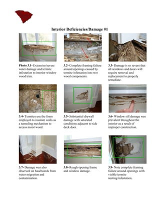 Interior Deficiencies/Damage #1




Photo 3.1- Extensive/severe      3.2- Complete framing failure   3.3- Damage is so severe that
water damage and termite         around openings caused by       all windows and doors will
infestation to interior window   termite infestation into wet    require removal and
wood trim.                       wood components.                replacement to properly
                                                                 remediate.




3.4- Termites use the foam       3.5- Substantial drywall        3.6- Window sill damage was
employed to insulate walls as    damage with saturated           prevalent throughout the
a tunneling mechanism to         conditions adjacent to side     interior as a result of
access moist wood.               deck door.                      improper construction.




3.7- Damage was also             3.8- Rough opening frame        3.9- Note complete framing
observed on baseboards from      and window damage.              failure around openings with
water migration and                                              visible termite
contamination.                                                   nesting/infestation.
 