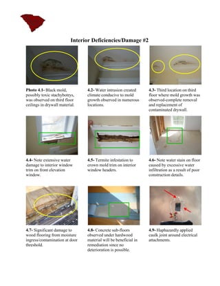 Interior Deficiencies/Damage #2




Photo 4.1- Black mold,          4.2- Water intrusion created     4.3- Third location on third
possibly toxic stachybotrys,    climate conducive to mold        floor where mold growth was
was observed on third floor     growth observed in numerous      observed-complete removal
ceilings in drywall material.   locations.                       and replacement of
                                                                 contaminated drywall.




4.4- Note extensive water       4.5- Termite infestation to      4.6- Note water stain on floor
damage to interior window       crown mold trim on interior      caused by excessive water
trim on front elevation         window headers.                  infiltration as a result of poor
window.                                                          construction details.




4.7- Significant damage to      4.8- Concrete sub-floors         4.9- Haphazardly applied
wood flooring from moisture     observed under hardwood          caulk joint around electrical
ingress/contamination at door   material will be beneficial in   attachments.
threshold.                      remediation since no
                                deterioration is possible.
 