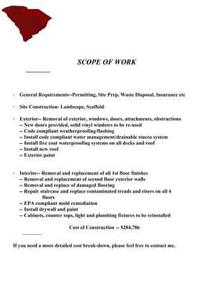 SCOPE OF WORK



· General Requirements--Permitting, Site Prep, Waste Disposal, Insurance etc

· Site Construction- Landscape, Scaffold

· Exterior-- Removal of exterior, windows, doors, attachments, obstructions
  -- New doors provided, solid vinyl windows to be re-used
  -- Code compliant weatherproofing/flashing
  -- Install code compliant water management/drainable stucco system
  -- Install five coat waterproofing systems on all decks and roof
  -- Install new roof
  -- Exterior paint


· Interior-- Removal and replacement of all 1st floor finishes
  -- Removal and replacement of second floor exterior walls
  -- Removal and replace of damaged flooring
  -- Repair staircase and replace contaminated treads and risers on all 4
              floors
  -- EPA compliant mold remediation
  -- Install drywall and paint
  -- Cabinets, counter tops, light and plumbing fixtures to be reinstalled

                          Cost of Construction -- $284,786


If you need a more detailed cost break-down, please feel free to contact me.
 