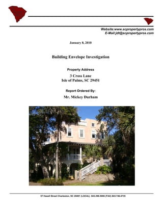 Website:www.scpropertypros.com
                                                        E-Mail:jdt@scpropertypros.com

                          January 8, 2010



          Building Envelope Investigation

                        Property Address
                         3 Cross Lane
                   Isle of Palms, SC 29451

                      Report Ordered By:
                     Mr. Mickey Durham




57 Hasell Street Charleston, SC 29491 (LOCAL) 843.296.5006 (FAX) 843.746.4735
 