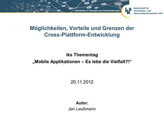 Möglichkeiten, Vorteile und Grenzen der
     Cross-Plattform-Entwicklung


               iks Thementag
„Mobile Applikationen – Es lebe die Vielfalt?!“



                  20.11.2012



                     Autor:
                 Jan Laußmann
 