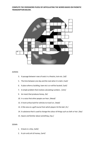 COMPLETE THE CROSSWORD PUZZLE BY ARTICULATING THE WORDS BASED ON PHONETIC
TRANSCRIPTION BELOW.




ACROSS

         3. A passage between rows of seats in a theatre, train etc. /aɪl/

         5. The time between one day and the next when it is dark. /naɪt/

         6. A place where a building, town etc is or will be located. /saɪt/

         7. A simple problem that involves calculating numbers. /sᴧm/

         9. An insect that produces honey. /bi/

         10. In a voice that other people can hear. /əlaʊd/

         12. A hard surface built for vehicles to travel on. /rəʊd/

         13. A flat area on a golf course from which players hit the ball. /ti:/

         14. A substance that is used to change the colour of things such as cloth or hair. /daɪ/

         15. Aware and familiar about something. /nju:/



DOWN

       1. A boat or a ship. /seɪls/

       2. A coin and unit of money. /sent/
 