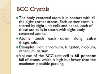 BCC Crystals
⚫The body centered atom is in contact with all
the eight corner atoms. Each corner atom is
shared by eight unit cells and hence, each of
these atoms is in touch with eight body
centered atoms.
⚫Atoms touch each other along cube
diagonals.
⚫Examples: iron, chromium, tungsten, niobium,
vanadium, barium.
⚫Volume of the BCC unit cell is 68 percent
full of atoms, which is high but lower than the
maximum possible packing.
 