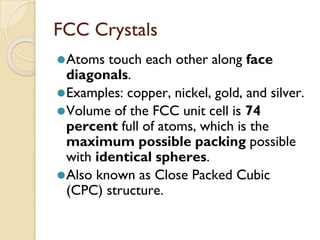 FCC Crystals
⚫Atoms touch each other along face
diagonals.
⚫Examples: copper, nickel, gold, and silver.
⚫Volume of the FCC unit cell is 74
percent full of atoms, which is the
maximum possible packing possible
with identical spheres.
⚫Also known as Close Packed Cubic
(CPC) structure.
 