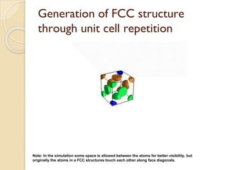 Generation of FCC structure
through unit cell repetition
Note: In the simulation some space is allowed between the atoms for better visibility, but
originally the atoms in a FCC structures touch each other along face diagonals.
 