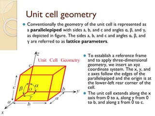Unit cell geometry
⚫ To establish a reference frame
and to apply three-dimensional
geometry, we insert an xyz
coordinate system. The x, y, and
z axes follow the edges of the
parallelepiped and the origin is at
the lower-left rear corner of the
cell.
⚫ The unit cell extends along the x
axis from 0 to a, along y from 0
to b, and along z from 0 to c.
⚫ Conventionally the geometry of the unit cell is represented as
a parallelepiped with sides a, b, and c and angles α, β, and γ,
as depicted in figure. The sides a, b, and c and angles α, β, and
γ are referred to as lattice parameters.
 