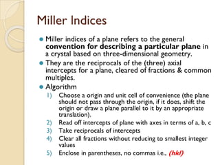 Miller lndices
⚫ Miller indices of a plane refers to the general
convention for describing a particular plane in
a crystal based on three-dimensional geometry.
⚫ They are the reciprocals of the (three) axial
intercepts for a plane, cleared of fractions & common
multiples.
⚫ Algorithm
1) Choose a origin and unit cell of convenience (the plane
should not pass through the origin, if it does, shift the
origin or draw a plane parallel to it by an appropriate
translation).
2) Read off intercepts of plane with axes in terms of a, b, c
3) Take reciprocals of intercepts
4) Clear all fractions without reducing to smallest integer
values
5) Enclose in parentheses, no commas i.e., (hkl)
 