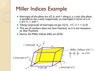 Miller lndices Example
⚫ Intercepts of the plane are a/2, b, and ∞ along x, y, z axis (the plane
is parallel to the z axis) respectively, so intercepts in terms of a, b,
c are ½, 1, and ∞.
⚫ Taking reciprocals of intercepts we get 1/(½) , 1/1, 1/ ∞ = 2,1,0.
⚫ This set of numbers does not have fractions, so it is not necessary
to clear fractions.
⚫ Hence, the Miller indices (hkl) are (210).
 