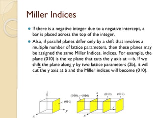 Miller lndices
⚫ If there is a negative integer due to a negative intercept, a
bar is placed across the top of the integer.
⚫ Also, if parallel planes differ only by a shift that involves a
multiple number of lattice parameters, then these planes may
be assigned the same Miller Indices. indices. For example, the
plane (010) is the xz plane that cuts the y axis at —b. If we
shift the plane along y by two lattice parameters (2b), it will
cut the y axis at b and the Miller indices will become (010).
¯
 